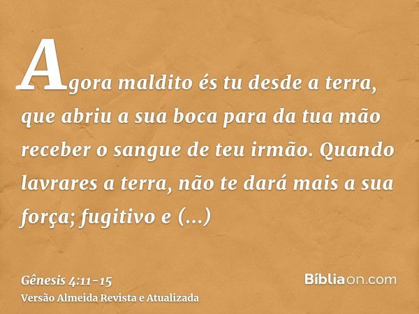 Agora maldito és tu desde a terra, que abriu a sua boca para da tua mão receber o sangue de teu irmão.Quando lavrares a terra, não te dará mais a sua força; fug