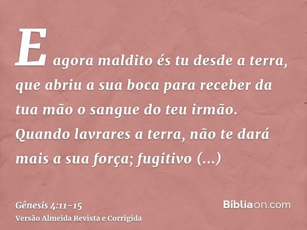 E agora maldito és tu desde a terra, que abriu a sua boca para receber da tua mão o sangue do teu irmão.Quando lavrares a terra, não te dará mais a sua força; f