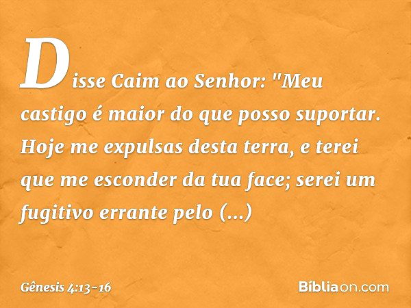 Disse Caim ao Senhor: "Meu castigo é maior do que posso supor­tar. Hoje me expul­sas desta terra, e terei que me esconder da tua face; serei um fugitivo errante