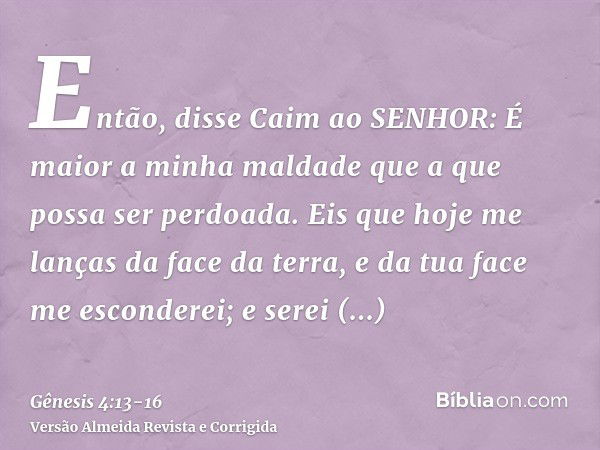 Então, disse Caim ao SENHOR: É maior a minha maldade que a que possa ser perdoada.Eis que hoje me lanças da face da terra, e da tua face me esconderei; e serei 