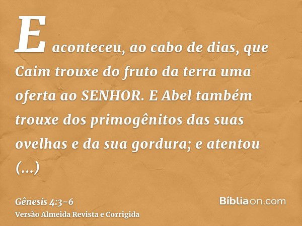 E aconteceu, ao cabo de dias, que Caim trouxe do fruto da terra uma oferta ao SENHOR.E Abel também trouxe dos primogênitos das suas ovelhas e da sua gordura; e 