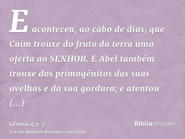 E aconteceu, ao cabo de dias, que Caim trouxe do fruto da terra uma oferta ao SENHOR.E Abel também trouxe dos primogênitos das suas ovelhas e da sua gordura; e 