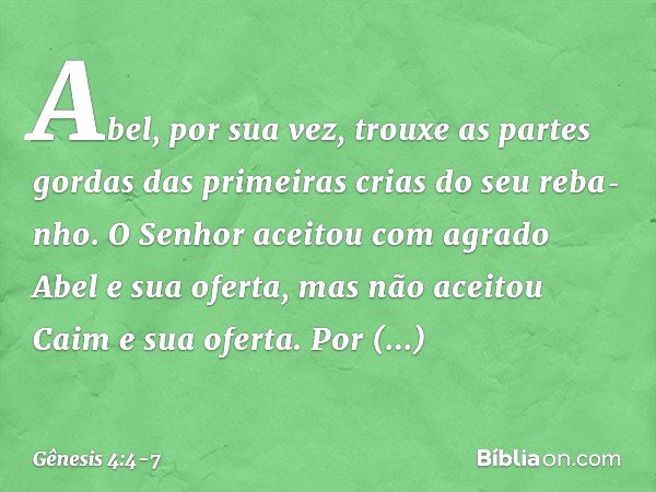 Abel, por sua vez, trouxe as partes gordas das primei­ras crias do seu reba­nho. O Senhor aceitou com agrado Abel e sua oferta, mas não aceitou Caim e sua ofert