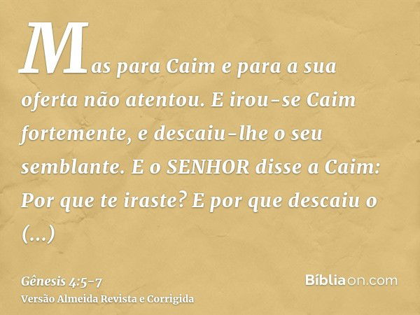 Mas para Caim e para a sua oferta não atentou. E irou-se Caim fortemente, e descaiu-lhe o seu semblante.E o SENHOR disse a Caim: Por que te iraste? E por que de