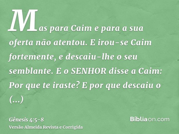 Mas para Caim e para a sua oferta não atentou. E irou-se Caim fortemente, e descaiu-lhe o seu semblante.E o SENHOR disse a Caim: Por que te iraste? E por que de