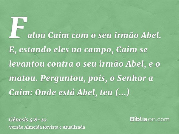 Falou Caim com o seu irmão Abel. E, estando eles no campo, Caim se levantou contra o seu irmão Abel, e o matou.Perguntou, pois, o Senhor a Caim: Onde está Abel,