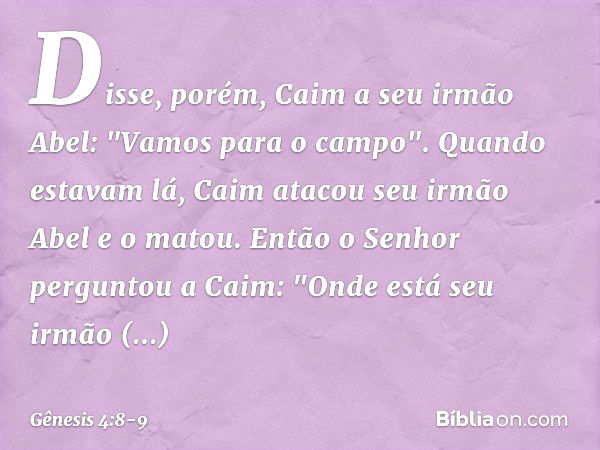 Disse, porém, Caim a seu irmão Abel: "Vamos para o campo". Quando estavam lá, Caim atacou seu irmão Abel e o matou. Então o Senhor perguntou a Caim: "On­de está