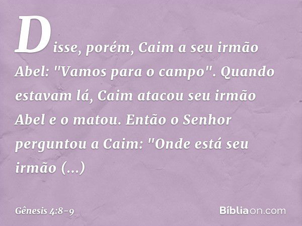 Disse, porém, Caim a seu irmão Abel: "Vamos para o campo". Quando estavam lá, Caim atacou seu irmão Abel e o matou. Então o Senhor perguntou a Caim: "On­de está