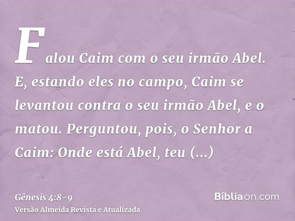 Falou Caim com o seu irmão Abel. E, estando eles no campo, Caim se levantou contra o seu irmão Abel, e o matou.Perguntou, pois, o Senhor a Caim: Onde está Abel,