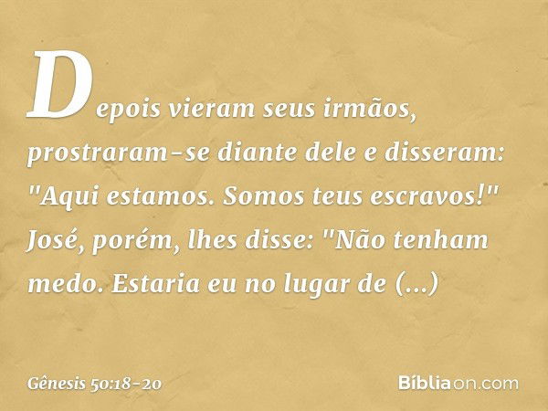 Depois vieram seus irmãos, prostraram-se diante dele e disseram: "Aqui estamos. Somos teus escravos!" José, porém, lhes disse: "Não tenham medo. Estaria eu no l