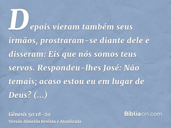 Depois vieram também seus irmãos, prostraram-se diante dele e disseram: Eis que nós somos teus servos.Respondeu-lhes José: Não temais; acaso estou eu em lugar d