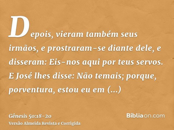 Depois, vieram também seus irmãos, e prostraram-se diante dele, e disseram: Eis-nos aqui por teus servos.E José lhes disse: Não temais; porque, porventura, esto