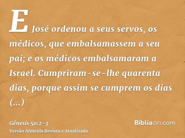 E José ordenou a seus servos, os médicos, que embalsamassem a seu pai; e os médicos embalsamaram a Israel.Cumpriram-se-lhe quarenta dias, porque assim se cumpre