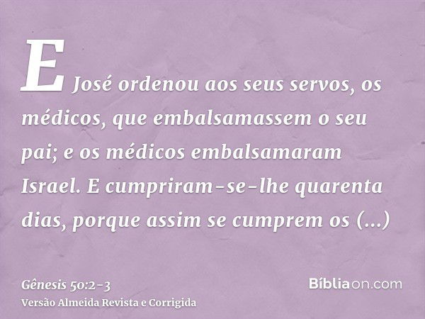 E José ordenou aos seus servos, os médicos, que embalsamassem o seu pai; e os médicos embalsamaram Israel.E cumpriram-se-lhe quarenta dias, porque assim se cump