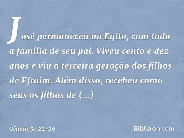 José permaneceu no Egito, com toda a família de seu pai. Viveu cento e dez anos e viu a terceira geração dos filhos de Efraim. Além disso, recebeu como seus os 