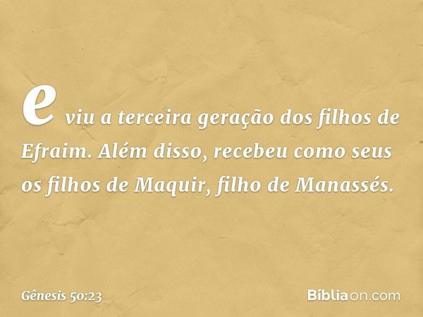 e viu a terceira geração dos filhos de Efraim. Além disso, recebeu como seus os filhos de Maquir, filho de Manassés. -- Gênesis 50:23