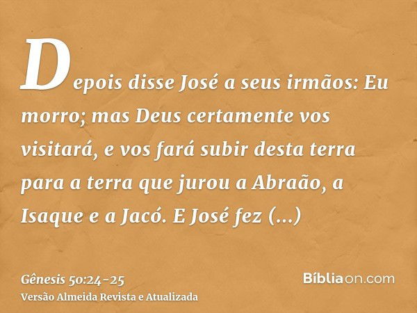 Depois disse José a seus irmãos: Eu morro; mas Deus certamente vos visitará, e vos fará subir desta terra para a terra que jurou a Abraão, a Isaque e a Jacó.E J