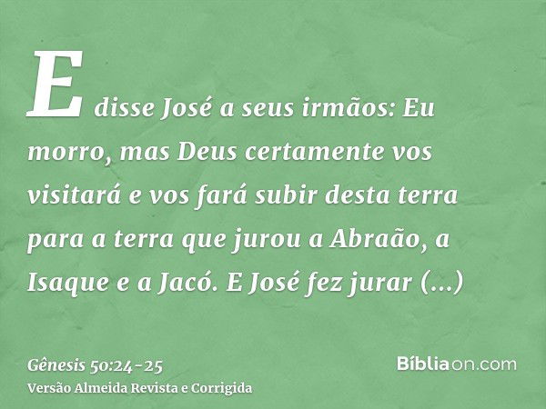 E disse José a seus irmãos: Eu morro, mas Deus certamente vos visitará e vos fará subir desta terra para a terra que jurou a Abraão, a Isaque e a Jacó.E José fe