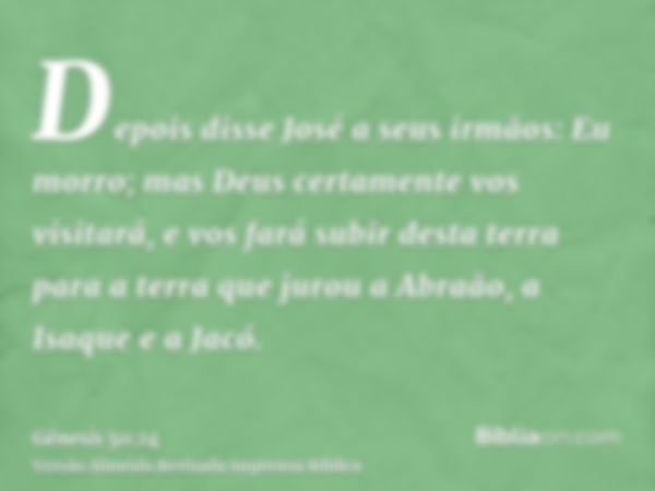 Depois disse José a seus irmãos: Eu morro; mas Deus certamente vos visitará, e vos fará subir desta terra para a terra que jurou a Abraão, a Isaque e a Jacó.