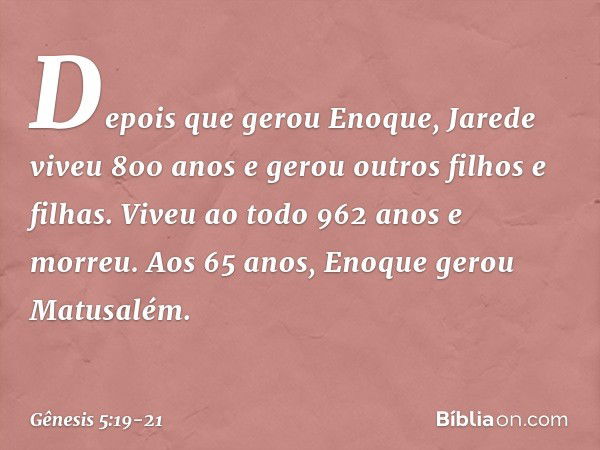 De­pois que gerou Eno­que, Jarede viveu 800 anos e gerou outros filhos e filhas. Viveu ao todo 962 anos e morreu. Aos 65 anos, Enoque gerou Matusa­lém. -- Gênes