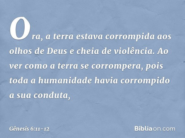 Ora, a terra estava corrompida aos olhos de Deus e cheia de violência. Ao ver como a terra se corrompera, pois toda a humanidade havia corrompido a sua conduta,