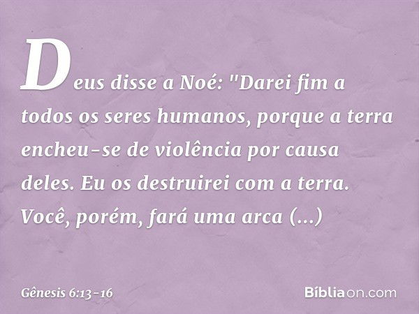 Deus disse a Noé: "Da­rei fim a todos os seres humanos, por­que a terra encheu-se de violên­cia por causa deles. Eu os destruirei com a terra. Você, porém, fará