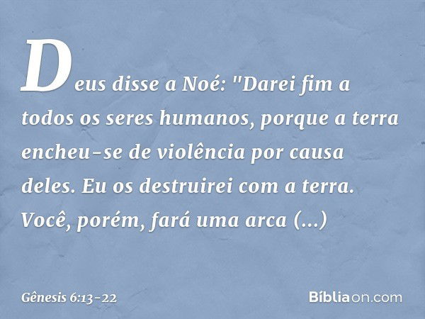 Deus disse a Noé: "Da­rei fim a todos os seres humanos, por­que a terra encheu-se de violên­cia por causa deles. Eu os destruirei com a terra. Você, porém, fará