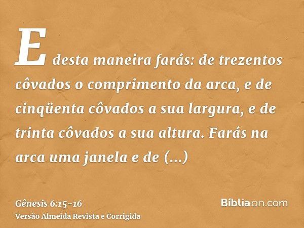 E desta maneira farás: de trezentos côvados o comprimento da arca, e de cinqüenta côvados a sua largura, e de trinta côvados a sua altura.Farás na arca uma jane