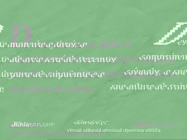 Desta maneira a farás: o comprimento da arca será de trezentos côvados, a sua largura de cinqüenta e a sua altura de trinta.