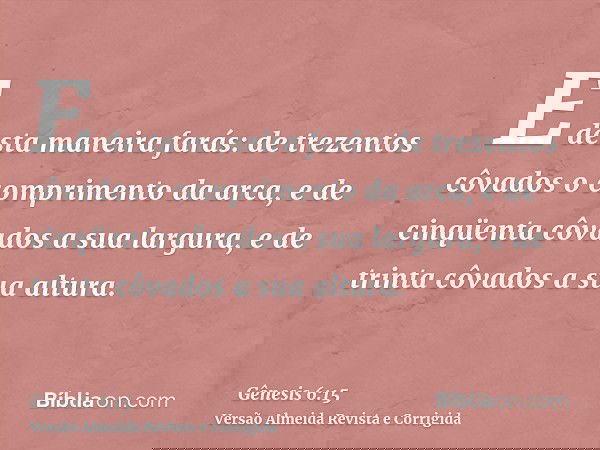 E desta maneira farás: de trezentos côvados o comprimento da arca, e de cinqüenta côvados a sua largura, e de trinta côvados a sua altura.
