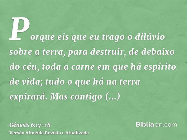 Porque eis que eu trago o dilúvio sobre a terra, para destruir, de debaixo do céu, toda a carne em que há espírito de vida; tudo o que há na terra expirará.Mas 