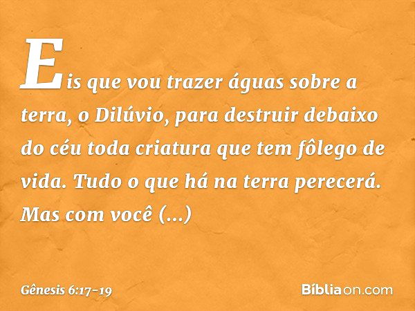 "Eis que vou trazer águas sobre a terra, o Dilúvio, para destruir debaixo do céu toda criatura que tem fôlego de vida. Tudo o que há na terra perecerá. Mas com 