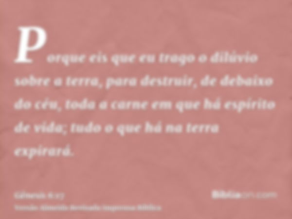 Porque eis que eu trago o dilúvio sobre a terra, para destruir, de debaixo do céu, toda a carne em que há espírito de vida; tudo o que há na terra expirará.