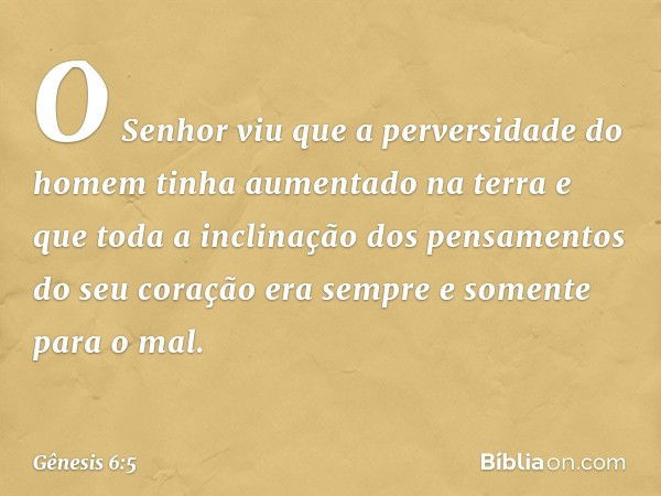 O Senhor viu que a perversidade do homem tinha aumentado na terra e que toda a inclinação dos pensamentos do seu coração era sempre e somente para o mal. -- Gên