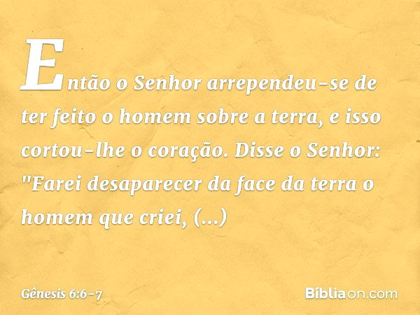 Então o ­Senhor arrependeu-se de ter feito o homem sobre a ter­ra, e isso cortou-lhe o coração. Dis­se o Se­nhor: "Farei desaparecer da face da terra o homem qu