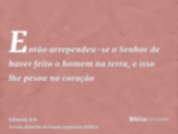 Então arrependeu-se o Senhor de haver feito o homem na terra, e isso lhe pesou no coração