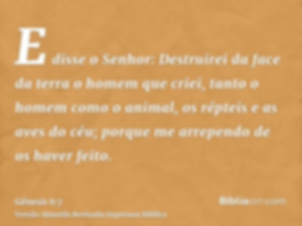 E disse o Senhor: Destruirei da face da terra o homem que criei, tanto o homem como o animal, os répteis e as aves do céu; porque me arrependo de os haver feito