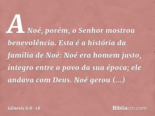 A Noé, porém, o Senhor mostrou bene­volência. Esta é a história da família de Noé:
Noé era homem justo, íntegro entre o po­vo da sua época; ele andava com Deus.