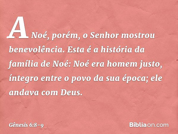 A Noé, porém, o Senhor mostrou bene­volência. Esta é a história da família de Noé:
Noé era homem justo, íntegro entre o po­vo da sua época; ele andava com Deus.