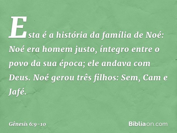 Esta é a história da família de Noé:
Noé era homem justo, íntegro entre o po­vo da sua época; ele andava com Deus. Noé gerou três filhos: Sem, Cam e Jafé. -- Gê