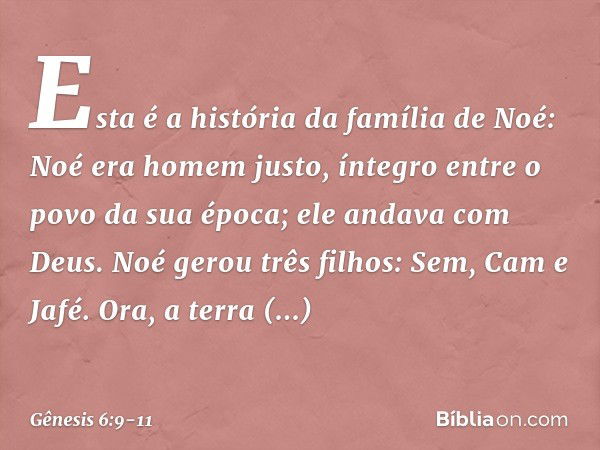 Esta é a história da família de Noé:
Noé era homem justo, íntegro entre o po­vo da sua época; ele andava com Deus. Noé gerou três filhos: Sem, Cam e Jafé. Ora, 