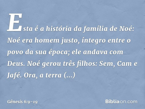 Esta é a história da família de Noé:
Noé era homem justo, íntegro entre o po­vo da sua época; ele andava com Deus. Noé gerou três filhos: Sem, Cam e Jafé. Ora, 