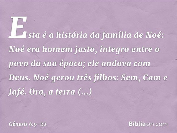 Esta é a história da família de Noé:
Noé era homem justo, íntegro entre o po­vo da sua época; ele andava com Deus. Noé gerou três filhos: Sem, Cam e Jafé. Ora, 