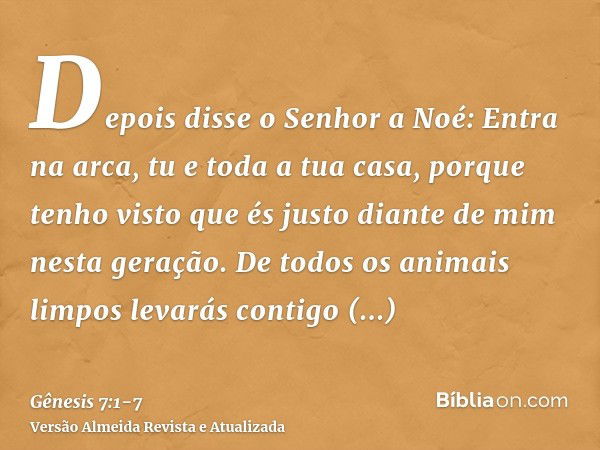 Depois disse o Senhor a Noé: Entra na arca, tu e toda a tua casa, porque tenho visto que és justo diante de mim nesta geração.De todos os animais limpos levarás