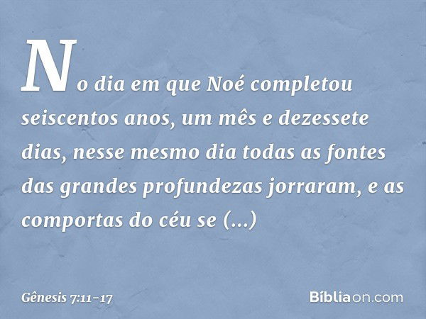 No dia em que Noé completou seiscen­tos anos, um mês e dezessete dias, nesse mesmo dia todas as fontes das grandes profundezas jor­raram, e as compor­tas do céu