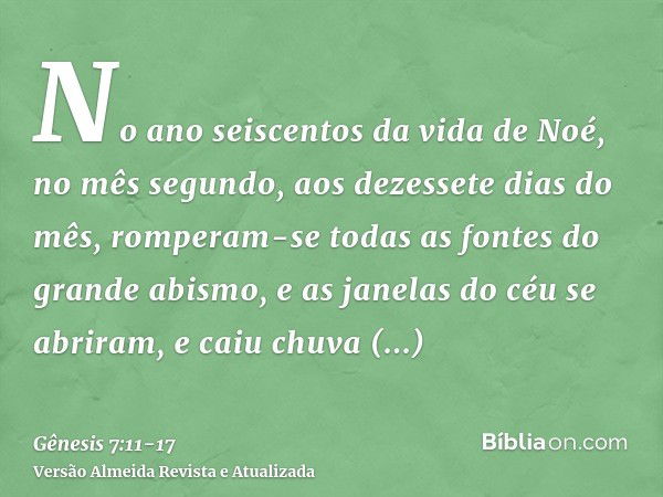 No ano seiscentos da vida de Noé, no mês segundo, aos dezessete dias do mês, romperam-se todas as fontes do grande abismo, e as janelas do céu se abriram,e caiu