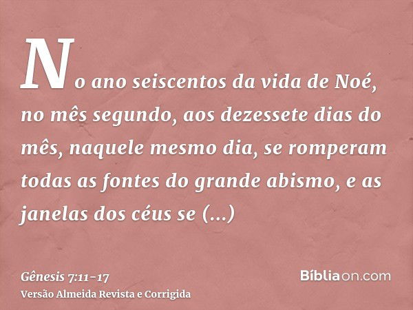 No ano seiscentos da vida de Noé, no mês segundo, aos dezessete dias do mês, naquele mesmo dia, se romperam todas as fontes do grande abismo, e as janelas dos c