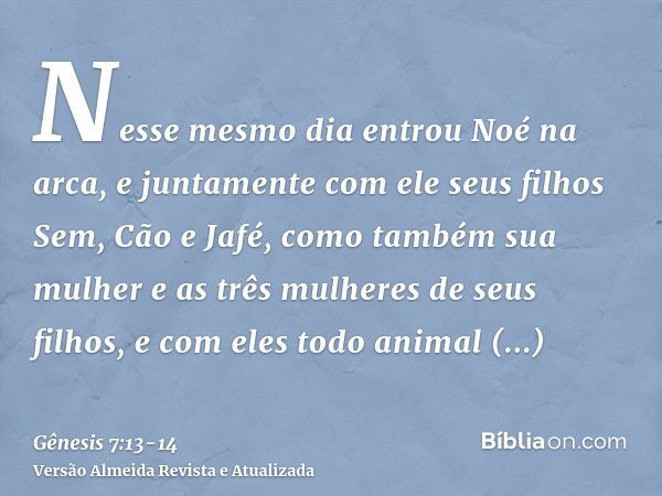 Nesse mesmo dia entrou Noé na arca, e juntamente com ele seus filhos Sem, Cão e Jafé, como também sua mulher e as três mulheres de seus filhos,e com eles todo a