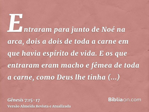 Entraram para junto de Noé na arca, dois a dois de toda a carne em que havia espírito de vida.E os que entraram eram macho e fêmea de toda a carne, como Deus lh