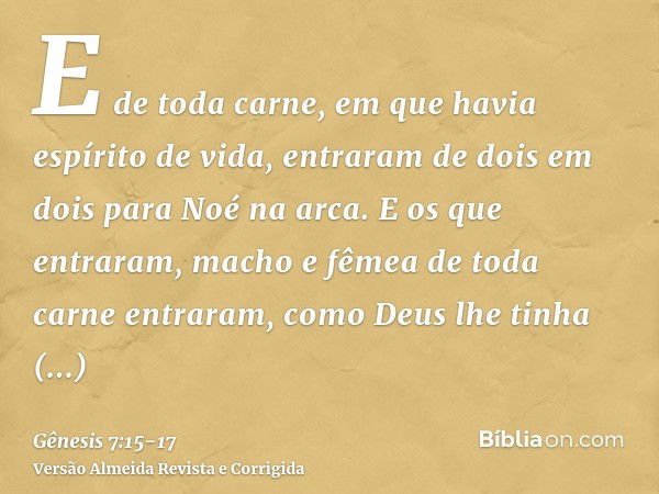 E de toda carne, em que havia espírito de vida, entraram de dois em dois para Noé na arca.E os que entraram, macho e fêmea de toda carne entraram, como Deus lhe